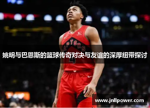 姚明与巴恩斯的篮球传奇对决与友谊的深厚纽带探讨