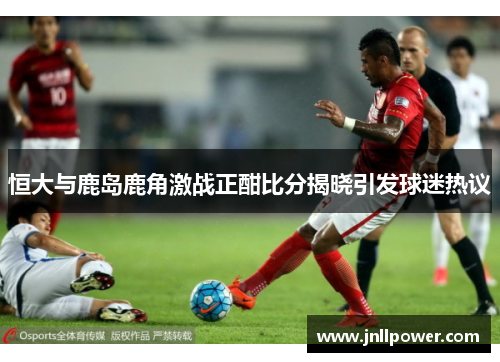 恒大与鹿岛鹿角激战正酣比分揭晓引发球迷热议