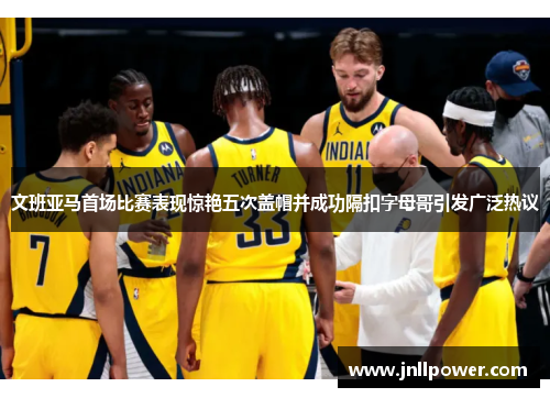 文班亚马首场比赛表现惊艳五次盖帽并成功隔扣字母哥引发广泛热议