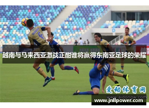 越南与马来西亚激战正酣谁将赢得东南亚足球的荣耀